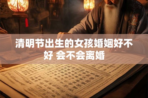 清明节出生的女孩婚姻好不好 会不会离婚 清明节出生的女孩婚姻好不好 会不会离婚