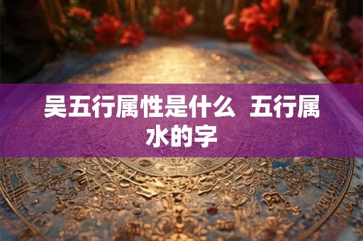 吴五行属性是什么  五行属水的字