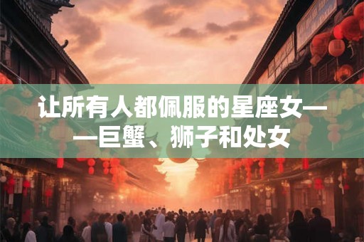 让所有人都佩服的星座女——巨蟹、狮子和处女 让所有人都佩服的星座女——巨蟹、狮子和处女