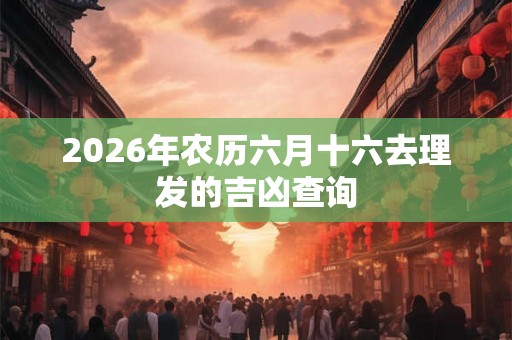2026年农历六月十六去理发的吉凶查询