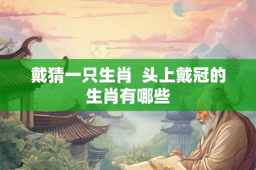 戴猜一只生肖  头上戴冠的生肖有哪些