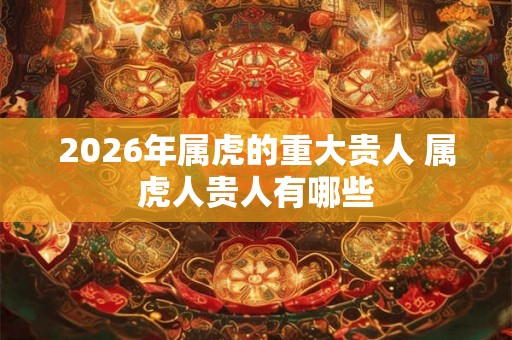 2026年属虎的重大贵人 属虎人贵人有哪些