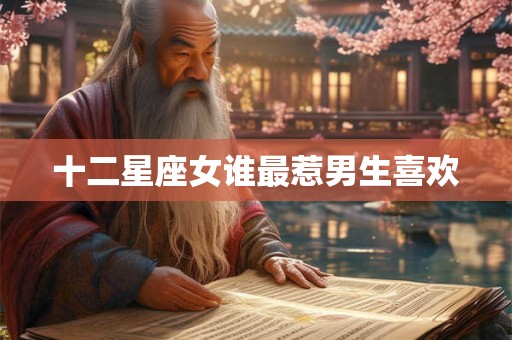 十二星座女谁最惹男生喜欢 十二星座女谁最惹男生喜欢