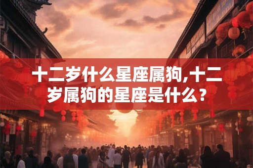 十二岁什么星座属狗,十二岁属狗的星座是什么？