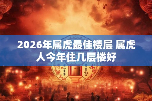 2026年属虎最佳楼层 属虎人今年住几层楼好