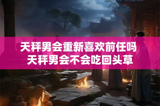 天秤男会重新喜欢前任吗 天秤男会不会吃回头草