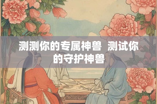 测测你的专属神兽 测试你的守护神兽 测测你的专属神兽 测试你的守护神兽