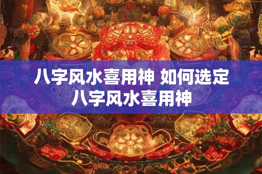 八字风水喜用神 如何选定八字风水喜用神