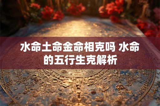水命土命金命相克吗 水命的五行生克解析 水命土命金命相克吗 水命的五行生克解析
