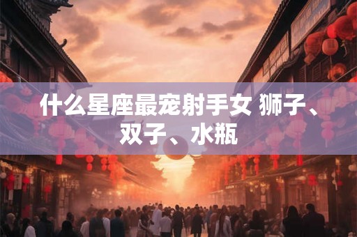 什么星座最宠射手女 狮子、双子、水瓶