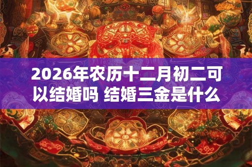 2026年农历十二月初二可以结婚吗 结婚三金是什么