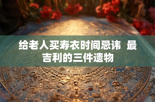 给老人买寿衣时间忌讳  最吉利的三件遗物
