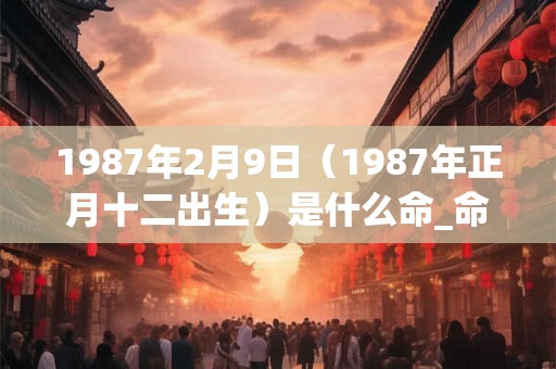1987年2月9日(1987年正月十二出生)是什么命_命运如何 1987年2月9日(1987年正月十二出生)是什么命_命运如何