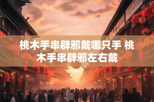 桃木手串辟邪戴哪只手 桃木手串辟邪左右戴 桃木手串辟邪戴哪只手 桃木手串辟邪左右戴