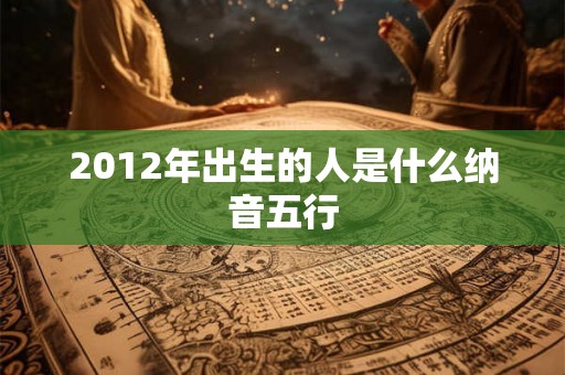 2012年出生的人是什么纳音五行 2012年出生的人是什么纳音五行