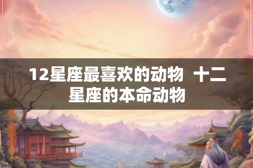 12星座最喜欢的动物  十二星座的本命动物