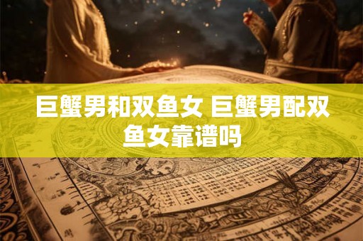 巨蟹男和双鱼女 巨蟹男配双鱼女靠谱吗