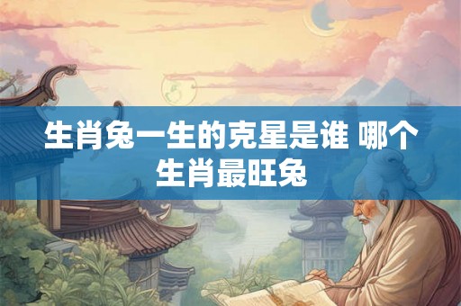生肖兔一生的克星是谁 哪个生肖最旺兔
