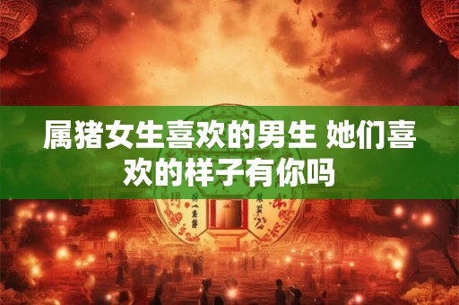 属猪女生喜欢的男生 她们喜欢的样子有你吗 属猪女生喜欢的男生 她们喜欢的样子有你吗
