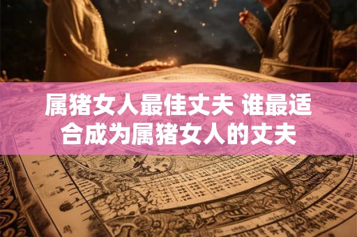 属猪女人最佳丈夫 谁最适合成为属猪女人的丈夫