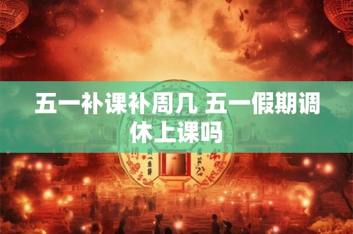五一补课补周几 五一假期调休上课吗