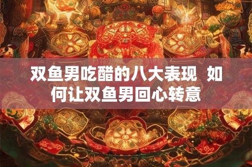 双鱼男吃醋的八大表现 如何让双鱼男回心转意 双鱼男吃醋的八大表现 如何让双鱼男回心转意