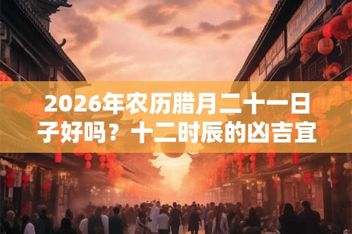 2026年农历腊月二十一日子好吗？十二时辰的凶吉宜忌