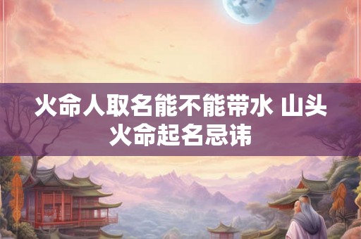 火命人取名能不能带水 山头火命起名忌讳 火命人取名能不能带水 山头火命起名忌讳