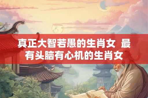 真正大智若愚的生肖女  最有头脑有心机的生肖女