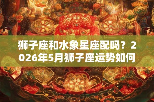 狮子座和水象星座配吗?2026年5月狮子座运势如何? 狮子座和水象星座配吗?2026年5月狮子座运势如何?