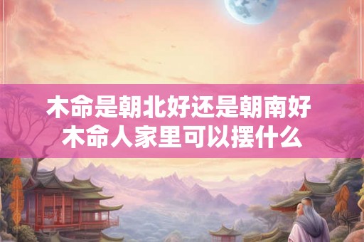 木命是朝北好还是朝南好 木命人家里可以摆什么