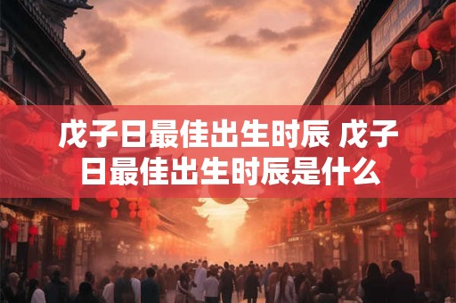 戊子日最佳出生时辰 戊子日最佳出生时辰是什么