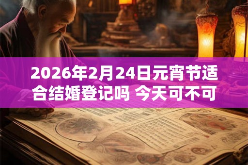 2026年2月24日元宵节适合结婚登记吗 今天可不可以领证