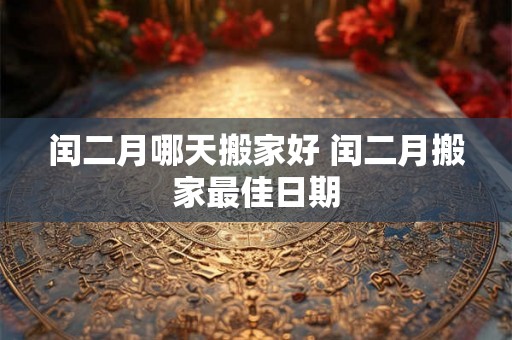 闰二月哪天搬家好 闰二月搬家最佳日期