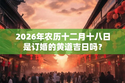 2026年农历十二月十八日是订婚的黄道吉日吗? 2026年农历十二月十八日是订婚的黄道吉日吗?