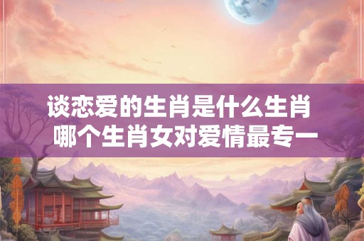 谈恋爱的生肖是什么生肖  哪个生肖女对爱情最专一