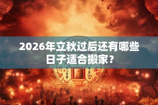 2026年立秋过后还有哪些日子适合搬家? 2026年立秋过后还有哪些日子适合搬家?