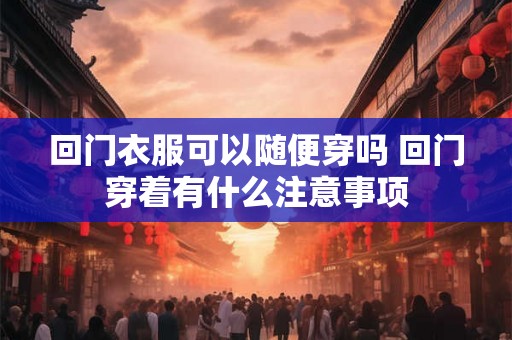 回门衣服可以随便穿吗 回门穿着有什么注意事项
