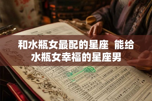 和水瓶女最配的星座 能给水瓶女幸福的星座男 和水瓶女最配的星座 能给水瓶女幸福的星座男