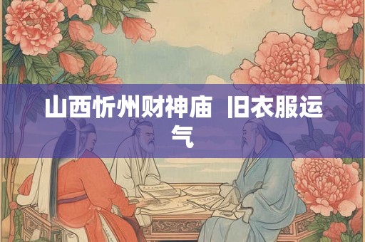 山西忻州财神庙 旧衣服运气 山西忻州财神庙 旧衣服运气