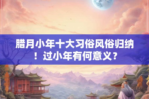 腊月小年十大习俗风俗归纳！过小年有何意义？