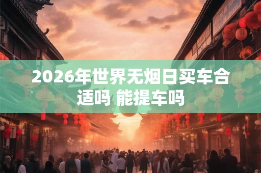 2026年世界无烟日买车合适吗 能提车吗