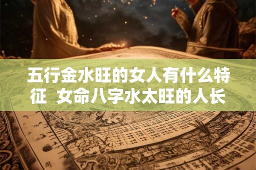 五行金水旺的女人有什么特征  女命八字水太旺的人长相