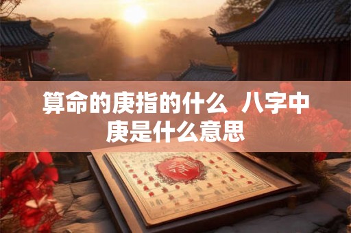 算命的庚指的什么 八字中庚是什么意思 算命的庚指的什么 八字中庚是什么意思