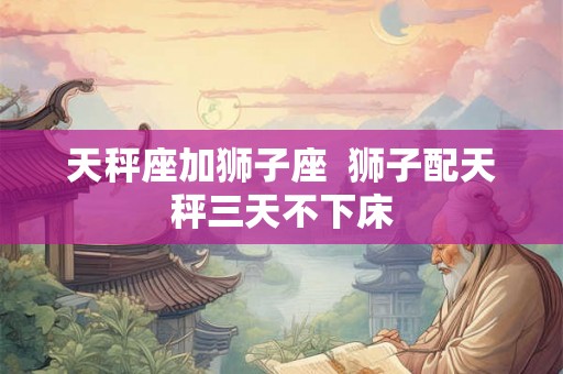 天秤座加狮子座  狮子配天秤三天不下床