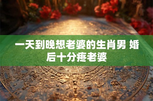 一天到晚想老婆的生肖男 婚后十分疼老婆
