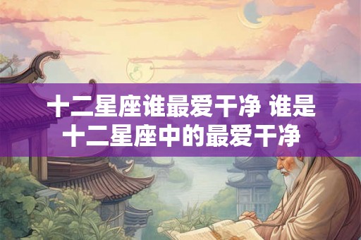 十二星座谁最爱干净 谁是十二星座中的最爱干净 十二星座谁最爱干净 谁是十二星座中的最爱干净
