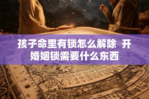 孩子命里有锁怎么解除 开婚姻锁需要什么东西 孩子命里有锁怎么解除 开婚姻锁需要什么东西
