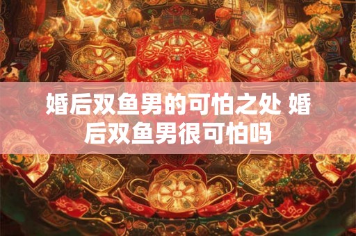 婚后双鱼男的可怕之处 婚后双鱼男很可怕吗