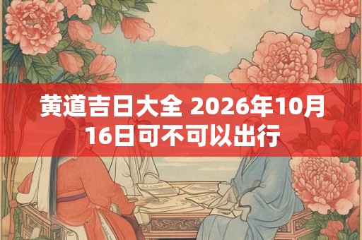 黄道吉日大全 2026年10月16日可不可以出行 黄道吉日大全 2026年10月16日可不可以出行